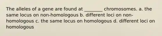 The alleles of a gene are found at ________ chromosomes. a. the same locus on non-homologous b. different loci on non-homologous c. the same locus on homologous d. different loci on homologous