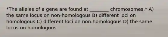 *The alleles of a gene are found at ________ chromosomes.* A) the same locus on non-homologous B) different loci on homologous C) different loci on non-homologous D) the same locus on homologous