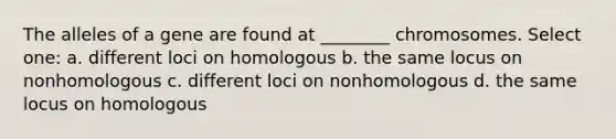 The alleles of a gene are found at ________ chromosomes. Select one: a. different loci on homologous b. the same locus on nonhomologous c. different loci on nonhomologous d. the same locus on homologous