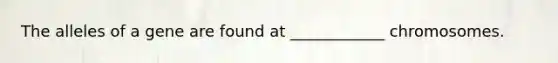 The alleles of a gene are found at ____________ chromosomes.