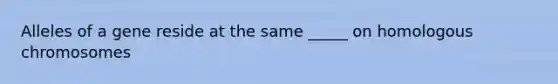 Alleles of a gene reside at the same _____ on homologous chromosomes