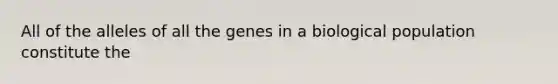 All of the alleles of all the genes in a biological population constitute the