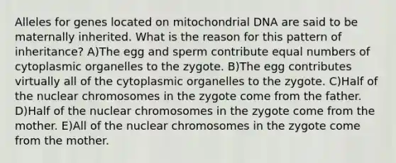 Alleles for genes located on mitochondrial DNA are said to be maternally inherited. What is the reason for this pattern of inheritance? A)The egg and sperm contribute equal numbers of cytoplasmic organelles to the zygote. B)The egg contributes virtually all of the cytoplasmic organelles to the zygote. C)Half of the nuclear chromosomes in the zygote come from the father. D)Half of the nuclear chromosomes in the zygote come from the mother. E)All of the nuclear chromosomes in the zygote come from the mother.