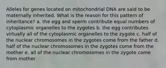 Alleles for genes located on mitochondrial DNA are said to be maternally inherited. What is the reason for this pattern of inheritance? a. the egg and sperm contribute equal numbers of cytoplasmic organelles to the zygotes b. the egg contributes virtually all of the cytoplasmic organelles to the zygote c. half of the nuclear chromosomes in the zygotes come from the father d. half of the nuclear chromosomes in the zygotes come from the mother e. all of the nuclear chromosomes in the zygote come from mother