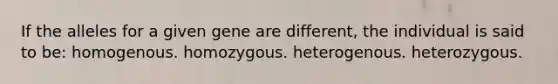 If the alleles for a given gene are different, the individual is said to be: homogenous. homozygous. heterogenous. heterozygous.