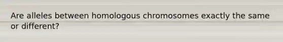 Are alleles between homologous chromosomes exactly the same or different?