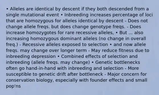 • Alleles are identical by descent if they both descended from a single mutational event • Inbreeding increases percentage of loci that are homozygous for alleles identical by descent - Does not change allele freqs. but does change genotype freqs. - Does increase homozygotes for rare recessive alleles, • But ... also increasing homozygous dominant alleles (no change in overall freq.) - Recessive alleles exposed to selection • and now allele freqs. may change over longer term - May reduce fitness due to inbreeding depression • Combined effects of selection and inbreeding (allele freqs. may change) • Genetic bottlenecks often go hand-in-hand with inbreeding and selection - More susceptible to genetic drift after bottleneck - Major concern for conservation biology, especially with founder effects and small pop'ns