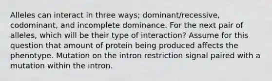 Alleles can interact in three ways; dominant/recessive, codominant, and incomplete dominance. For the next pair of alleles, which will be their type of interaction? Assume for this question that amount of protein being produced affects the phenotype. Mutation on the intron restriction signal paired with a mutation within the intron.