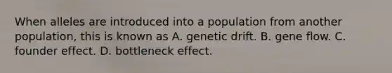 When alleles are introduced into a population from another population, this is known as​ A. genetic drift.​ B. gene flow.​ C. founder effect.​ D. bottleneck effect.