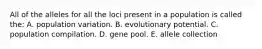 All of the alleles for all the loci present in a population is called the: A. population variation. B. evolutionary potential. C. population compilation. D. gene pool. E. allele collection