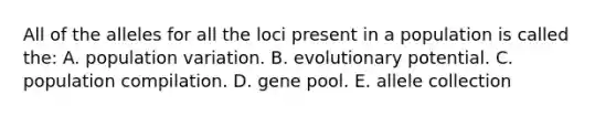 All of the alleles for all the loci present in a population is called the: A. population variation. B. evolutionary potential. C. population compilation. D. gene pool. E. allele collection