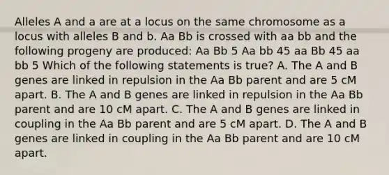 Alleles A and a are at a locus on the same chromosome as a locus with alleles B and b. Aa Bb is crossed with aa bb and the following progeny are produced: Aa Bb 5 Aa bb 45 aa Bb 45 aa bb 5 Which of the following statements is true? A. The A and B genes are linked in repulsion in the Aa Bb parent and are 5 cM apart. B. The A and B genes are linked in repulsion in the Aa Bb parent and are 10 cM apart. C. The A and B genes are linked in coupling in the Aa Bb parent and are 5 cM apart. D. The A and B genes are linked in coupling in the Aa Bb parent and are 10 cM apart.