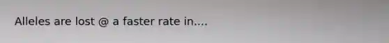 Alleles are lost @ a faster rate in....