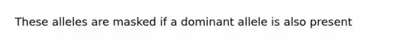 These alleles are masked if a dominant allele is also present