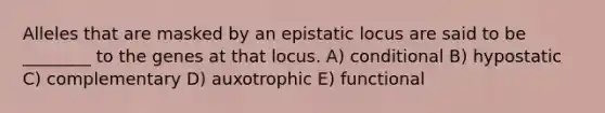 Alleles that are masked by an epistatic locus are said to be ________ to the genes at that locus. A) conditional B) hypostatic C) complementary D) auxotrophic E) functional