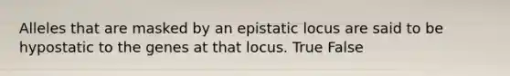 Alleles that are masked by an epistatic locus are said to be hypostatic to the genes at that locus. True False