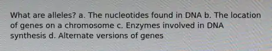 What are alleles? a. The nucleotides found in DNA b. The location of genes on a chromosome c. Enzymes involved in DNA synthesis d. Alternate versions of genes