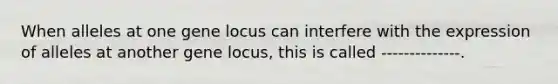 When alleles at one gene locus can interfere with the expression of alleles at another gene locus, this is called --------------.