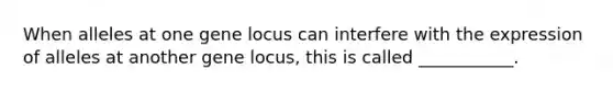 When alleles at one gene locus can interfere with the expression of alleles at another gene locus, this is called ___________.