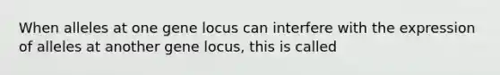 When alleles at one gene locus can interfere with the expression of alleles at another gene locus, this is called