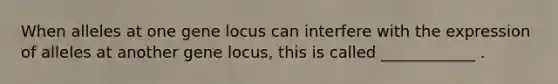 When alleles at one gene locus can interfere with the expression of alleles at another gene locus, this is called ____________ .