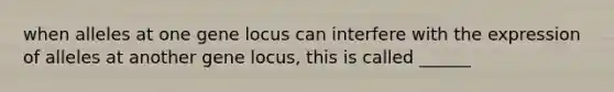 when alleles at one gene locus can interfere with the expression of alleles at another gene locus, this is called ______