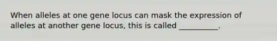 When alleles at one gene locus can mask the expression of alleles at another gene locus, this is called __________.