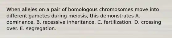 When alleles on a pair of homologous chromosomes move into different gametes during meiosis, this demonstrates A. dominance. B. recessive inheritance. C. fertilization. D. crossing over. E. segregation.