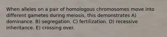 When alleles on a pair of homologous chromosomes move into different gametes during meiosis, this demonstrates A) dominance. B) segregation. C) fertilization. D) recessive inheritance. E) crossing over.