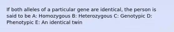 If both alleles of a particular gene are identical, the person is said to be A: Homozygous B: Heterozygous C: Genotypic D: Phenotypic E: An identical twin