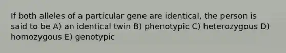 If both alleles of a particular gene are identical, the person is said to be A) an identical twin B) phenotypic C) heterozygous D) homozygous E) genotypic