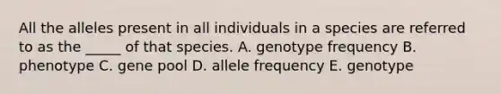 All the alleles present in all individuals in a species are referred to as the _____ of that species. A. genotype frequency B. phenotype C. gene pool D. allele frequency E. genotype