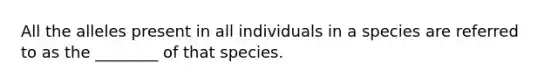 All the alleles present in all individuals in a species are referred to as the ________ of that species.