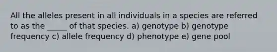 All the alleles present in all individuals in a species are referred to as the _____ of that species. a) genotype b) genotype frequency c) allele frequency d) phenotype e) gene pool