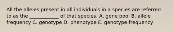 All the alleles present in all individuals in a species are referred to as the ____________ of that species. A. gene pool B. allele frequency C. genotype D. phenotype E. genotype frequency