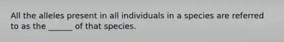 All the alleles present in all individuals in a species are referred to as the ______ of that species.