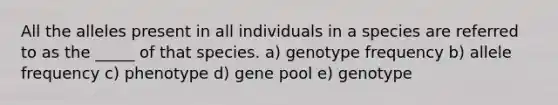 All the alleles present in all individuals in a species are referred to as the _____ of that species. a) genotype frequency b) allele frequency c) phenotype d) gene pool e) genotype