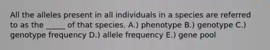 All the alleles present in all individuals in a species are referred to as the _____ of that species. A.) phenotype B.) genotype C.) genotype frequency D.) allele frequency E.) gene pool