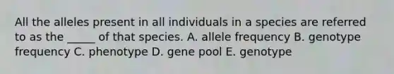 All the alleles present in all individuals in a species are referred to as the _____ of that species. A. allele frequency B. genotype frequency C. phenotype D. gene pool E. genotype