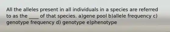 All the alleles present in all individuals in a species are referred to as the ____ of that species. a)gene pool b)allele frequency c) genotype frequency d) genotype e)phenotype