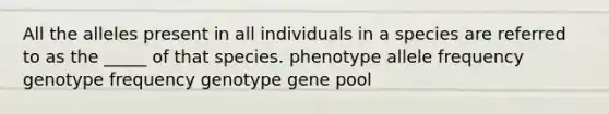 All the alleles present in all individuals in a species are referred to as the _____ of that species. phenotype allele frequency genotype frequency genotype gene pool