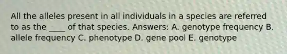 All the alleles present in all individuals in a species are referred to as the ____ of that species. Answers: A. genotype frequency B. allele frequency C. phenotype D. gene pool E. genotype