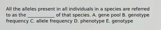 All the alleles present in all individuals in a species are referred to as the ____________ of that species. A. gene pool B. genotype frequency C. allele frequency D. phenotype E. genotype