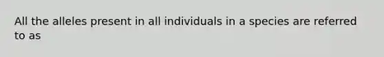 All the alleles present in all individuals in a species are referred to as