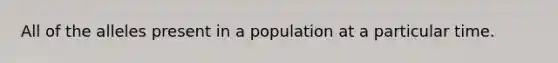 All of the alleles present in a population at a particular time.