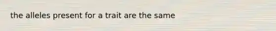 the alleles present for a trait are the same