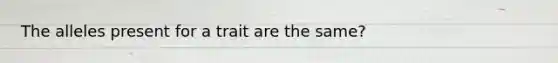 The alleles present for a trait are the same?