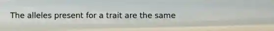 The alleles present for a trait are the same