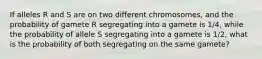 If alleles R and S are on two different chromosomes, and the probability of gamete R segregating into a gamete is 1/4, while the probability of allele S segregating into a gamete is 1/2, what is the probability of both segregating on the same gamete?