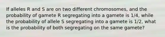 If alleles R and S are on two different chromosomes, and the probability of gamete R segregating into a gamete is 1/4, while the probability of allele S segregating into a gamete is 1/2, what is the probability of both segregating on the same gamete?